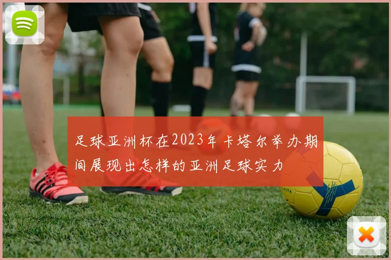 足球亚洲杯在2023年卡塔尔举办期间展现出怎样的亚洲足球实力