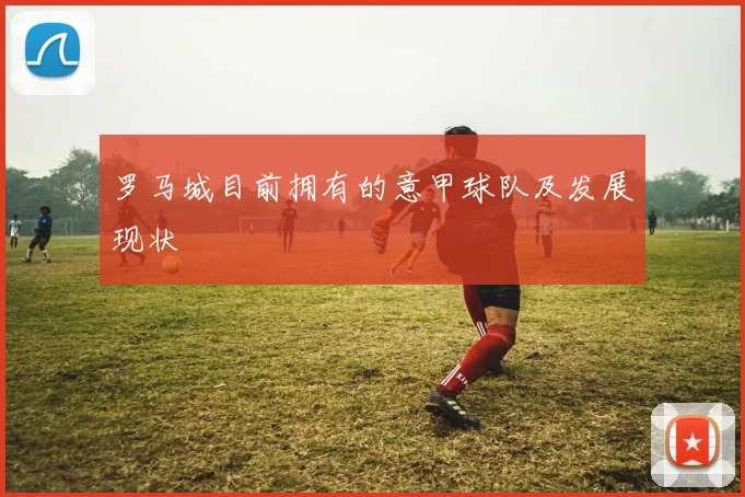 罗马城目前拥有的意甲球队及发展现状