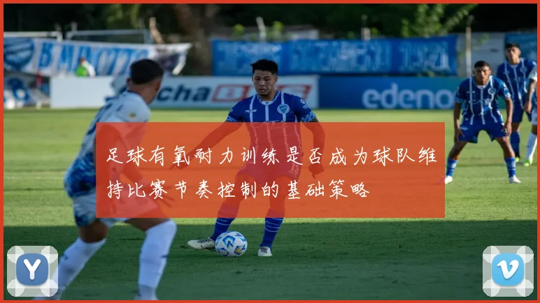 足球有氧耐力训练是否成为球队维持比赛节奏控制的基础策略
